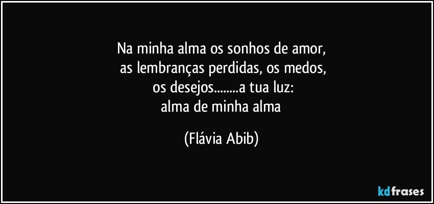 Na minha alma os sonhos de amor,
 as lembranças perdidas, os medos,
 os desejos...a tua luz:
 alma de minha alma (Flávia Abib)