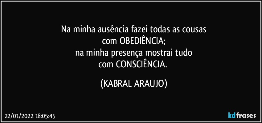 Na minha ausência fazei todas as cousas
com OBEDIÊNCIA;
na minha presença mostrai tudo
com CONSCIÊNCIA. (KABRAL ARAUJO)