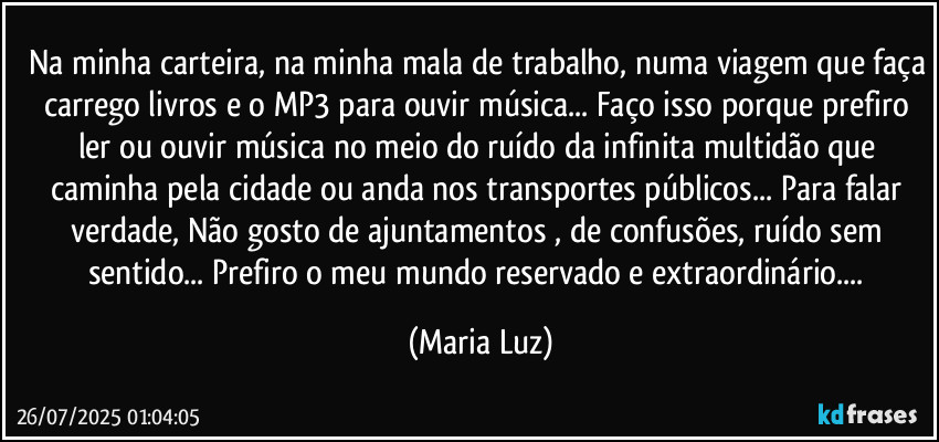 Na minha carteira, na minha mala de trabalho, numa viagem que faça carrego livros e o MP3 para ouvir música... Faço isso porque prefiro ler ou ouvir música no meio do ruído da infinita multidão que caminha pela cidade ou anda nos transportes públicos... Para falar verdade, Não gosto de ajuntamentos , de confusões, ruído sem sentido... Prefiro o meu mundo reservado e extraordinário... (Maria Luz)