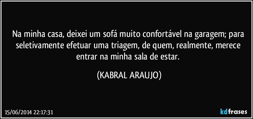 Na minha casa, deixei um sofá muito confortável na garagem; para seletivamente efetuar uma triagem, de quem, realmente, merece entrar na minha sala de estar. (KABRAL ARAUJO)