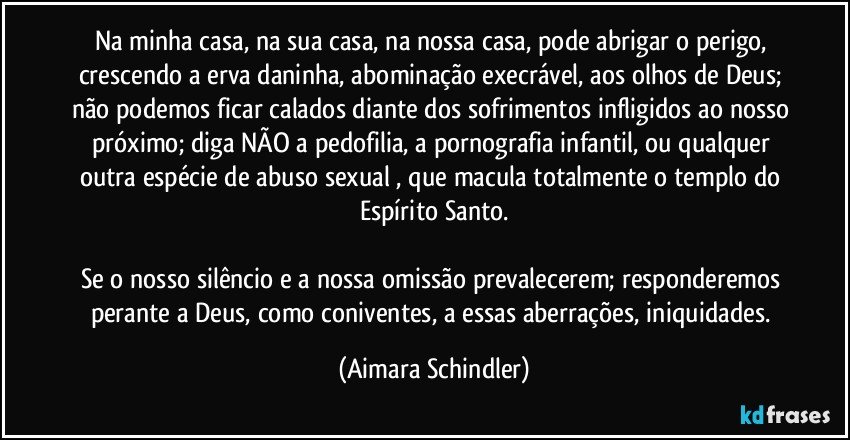 Na minha casa, na sua casa, na nossa casa, pode abrigar o perigo, crescendo a erva daninha, abominação execrável, aos olhos de Deus; não podemos ficar calados diante dos sofrimentos infligidos ao nosso próximo; diga NÃO a pedofilia, a pornografia infantil, ou qualquer outra espécie de abuso sexual , que macula totalmente o templo do Espírito Santo.

Se o nosso silêncio e a nossa omissão prevalecerem; responderemos perante a Deus, como coniventes, a essas aberrações, iniquidades. (Aimara Schindler)