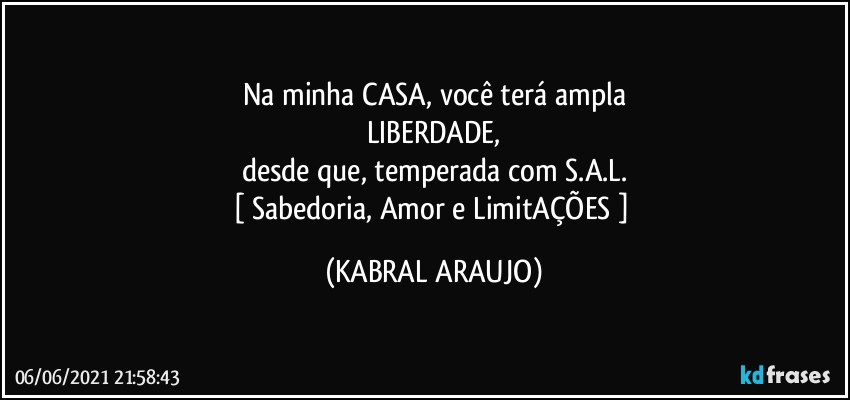 Na minha CASA, você terá ampla
LIBERDADE,
desde que, temperada com S.A.L.
[ Sabedoria, Amor e LimitAÇÕES ] (KABRAL ARAUJO)