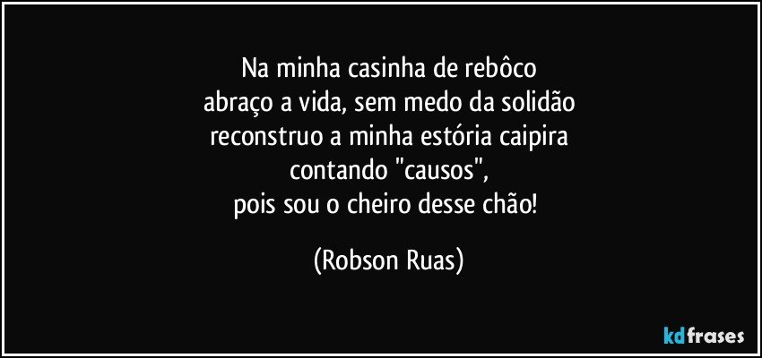 Na minha casinha de rebôco
abraço a vida, sem medo da solidão
reconstruo a minha estória caipira
contando "causos",
pois sou o cheiro desse chão! (Robson Ruas)