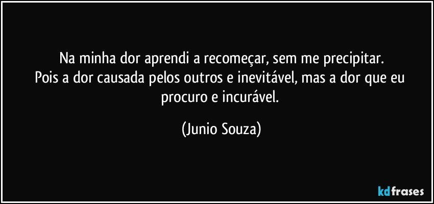 Na minha dor aprendi a recomeçar, sem me precipitar.
Pois a dor causada pelos outros e inevitável, mas a dor que eu procuro e incurável. (Junio Souza)