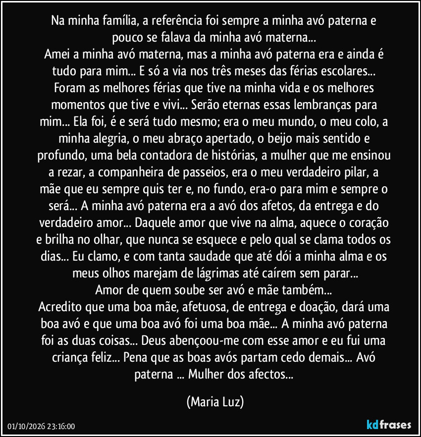 Na minha família, a referência foi sempre a minha avó paterna e pouco se falava da minha avó materna... 
Amei a minha avó materna, mas a minha avó paterna era e ainda é tudo para mim... E só a via nos três meses das férias escolares... Foram as melhores férias que tive na minha vida e os melhores momentos que tive e vivi... Serão eternas essas lembranças para mim... Ela foi, é e será tudo mesmo; era o meu mundo, o meu colo, a minha alegria, o meu abraço apertado, o beijo mais sentido e profundo, uma bela contadora de histórias, a mulher que me ensinou a rezar,  a companheira de passeios, era o meu verdadeiro pilar, a mãe que eu sempre quis ter e, no fundo, era-o para mim e sempre o será... A minha avó paterna era a avó dos afetos, da entrega e do verdadeiro amor... Daquele amor que vive na alma, aquece o coração e brilha no olhar, que nunca se esquece e pelo qual se clama todos os dias... Eu clamo, e com tanta saudade que até dói a minha alma e os meus olhos marejam de lágrimas até caírem sem parar...
Amor de quem soube ser avó e mãe também... 
Acredito que uma boa mãe, afetuosa, de entrega e doação, dará uma boa avó e que uma boa avó foi uma boa mãe... A minha avó paterna foi as duas coisas... Deus abençoou-me com esse amor e eu fui uma criança feliz... Pena que as boas avós partam cedo demais... Avó paterna ... Mulher dos afectos... (Maria Luz)