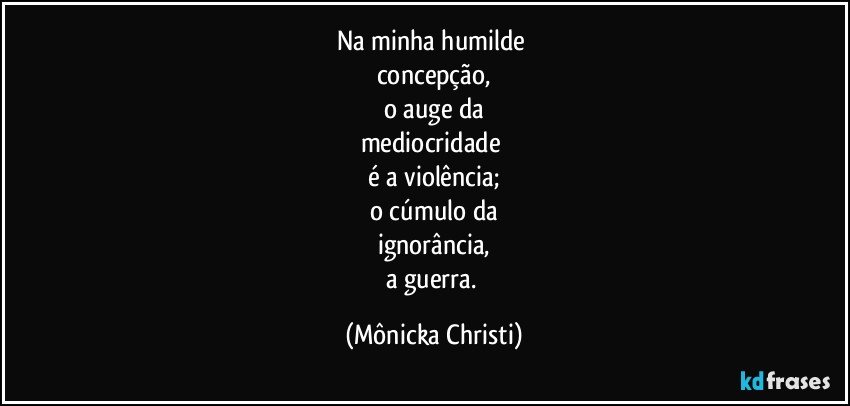 Na minha humilde 
concepção,
o auge da
mediocridade 
é a violência;
o cúmulo da
ignorância,
a guerra. (Mônicka Christi)