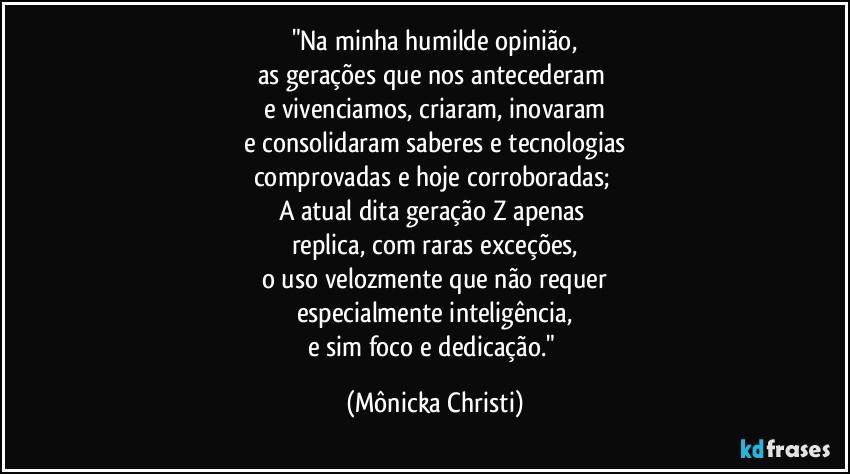 "Na minha humilde opinião,
as gerações que nos antecederam 
e vivenciamos, criaram, inovaram
e consolidaram saberes e tecnologias
comprovadas e hoje corroboradas; 
A atual dita geração Z apenas 
replica, com raras exceções,
o uso velozmente que não requer
especialmente inteligência,
e sim foco e dedicação." (Mônicka Christi)