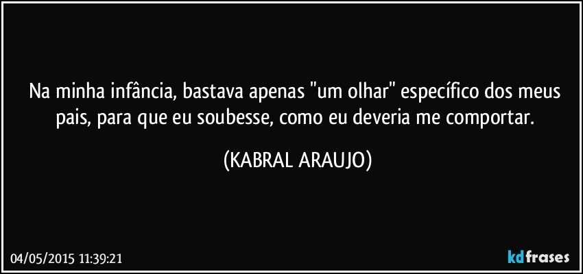 Na minha infância, bastava apenas "um olhar" específico dos meus pais, para que eu soubesse, como eu deveria me comportar. (KABRAL ARAUJO)