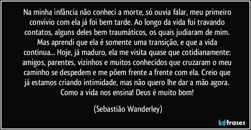 Na minha infância não conheci a morte, só ouvia falar, meu primeiro convívio com ela já foi bem tarde. Ao longo da vida fui travando contatos, alguns deles bem traumáticos, os quais judiaram de mim. Mas aprendi que ela é somente uma transição, e que a vida continua... Hoje, já maduro, ela me visita quase que cotidianamente: amigos, parentes, vizinhos e muitos conhecidos que cruzaram o meu caminho se despedem e me põem frente a frente com ela. Creio que já estamos criando intimidade, mas não quero lhe dar a mão agora. 
Como a vida nos ensina! Deus é muito bom! (Sebastião Wanderley)