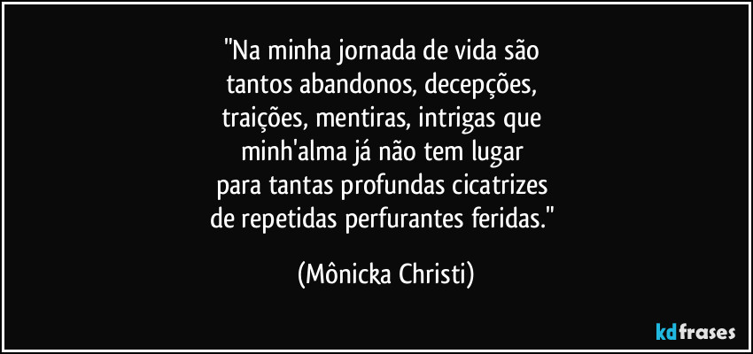 "Na minha jornada de vida são 
tantos abandonos, decepções, 
traições, mentiras, intrigas que 
minh'alma já não tem lugar 
para tantas profundas cicatrizes 
de repetidas perfurantes feridas." (Mônicka Christi)