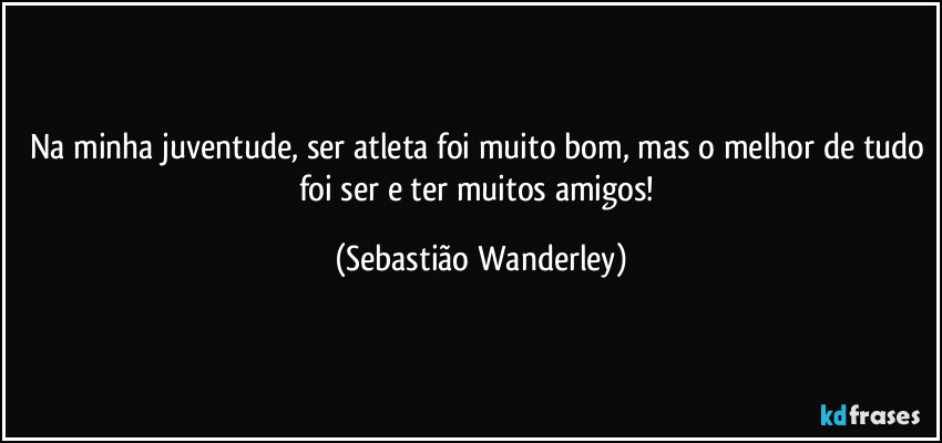 Na minha juventude, ser atleta foi muito bom, mas o melhor de tudo foi ser e ter muitos amigos! (Sebastião Wanderley)