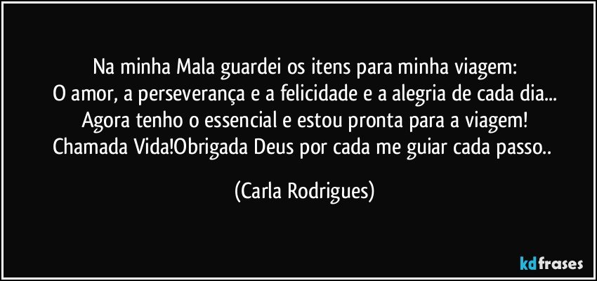 Na minha Mala guardei os itens para minha viagem:
O amor, a perseverança e a felicidade e a alegria de cada dia...
Agora tenho o essencial e estou pronta para a viagem!
Chamada Vida!Obrigada Deus por cada me guiar cada passo.. (Carla Rodrigues)