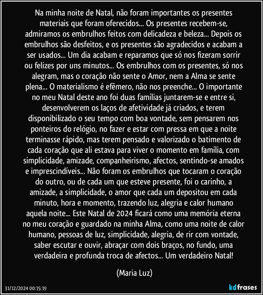 Na minha noite de Natal, não foram importantes os presentes materiais que foram oferecidos... Os presentes recebem-se, admiramos os embrulhos feitos com delicadeza e beleza... Depois os embrulhos são desfeitos, e os presentes são agradecidos e acabam a ser usados... Um dia acabam e reparamos que só nos fizeram sorrir ou felizes por uns minutos... Os embrulhos com os presentes, só nos alegram, mas o coração não sente o Amor, nem a Alma se sente plena... O materialismo é efêmero, não nos preenche... O importante no meu Natal deste ano foi duas famílias juntarem-se e entre si, desenvolverem os laços de afetividade já criados, e terem disponibilizado o seu tempo com boa vontade, sem pensarem nos ponteiros do relógio, no fazer e estar com pressa em que a noite terminasse rápido, mas terem pensado e valorizado o batimento de cada coração que ali estava para viver o momento em família, com simplicidade, amizade, companheirismo, afectos, sentindo-se amados e imprescindíveis... Não foram os embrulhos que tocaram o coração do outro, ou de cada um que esteve presente, foi o carinho, a amizade, a simplicidade, o amor que cada um depositou em cada minuto, hora e momento, trazendo luz, alegria e calor humano aquela noite... Este Natal de 2024 ficará como uma memória eterna no meu coração e guardado na minha Alma, como uma noite de calor humano, pessoas de luz, simplicidade, alegria, de rir com vontade, saber escutar e ouvir, abraçar com dois braços, no fundo, uma verdadeira e profunda troca de  afectos... Um verdadeiro Natal! (Maria Luz)