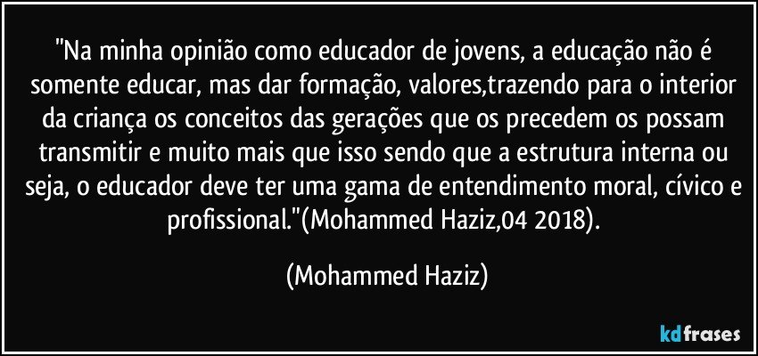 "Na minha opinião como educador de jovens, a educação não é somente educar, mas dar formação, valores,trazendo para o interior da criança os conceitos das gerações que os precedem os possam transmitir e muito mais que isso sendo que a estrutura interna ou seja, o educador deve ter uma gama de entendimento moral, cívico e profissional."(Mohammed Haziz,04/2018). (Mohammed Haziz)