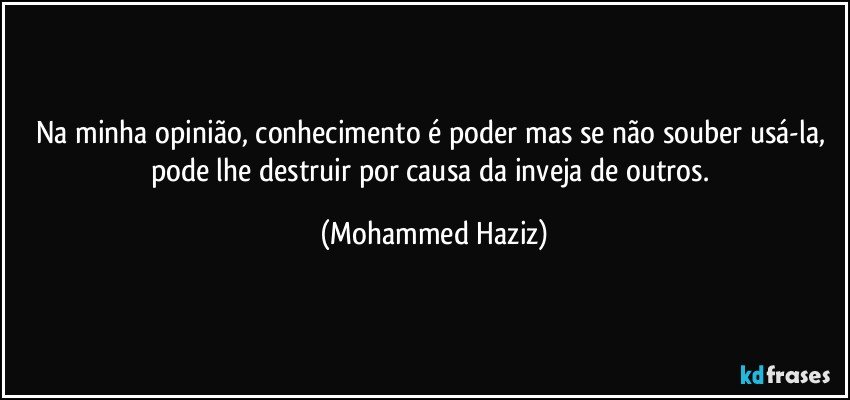 Na minha opinião, conhecimento é poder mas se não souber usá-la, pode lhe destruir por causa da inveja de outros. (Mohammed Haziz)