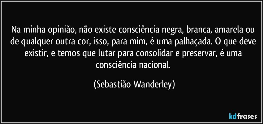 Na minha opinião, não existe consciência negra, branca, amarela ou de qualquer outra cor, isso, para mim, é uma palhaçada. O que deve existir, e temos que lutar para consolidar e preservar, é uma consciência nacional. (Sebastião Wanderley)