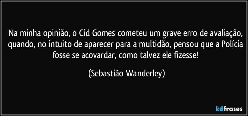 Na minha opinião, o Cid Gomes cometeu um grave erro de avaliação, quando, no intuito de aparecer para a multidão, pensou que a Polícia fosse se acovardar, como talvez ele fizesse! (Sebastião Wanderley)