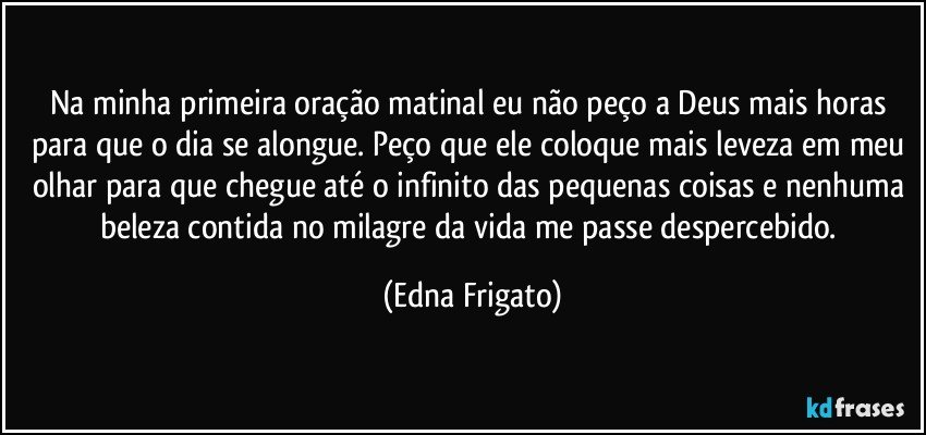 Na minha primeira oração matinal eu não peço a Deus mais horas para que o dia se alongue. Peço que ele coloque mais leveza em meu olhar para que chegue até o infinito das pequenas coisas e nenhuma beleza contida no milagre da vida me passe despercebido. (Edna Frigato)