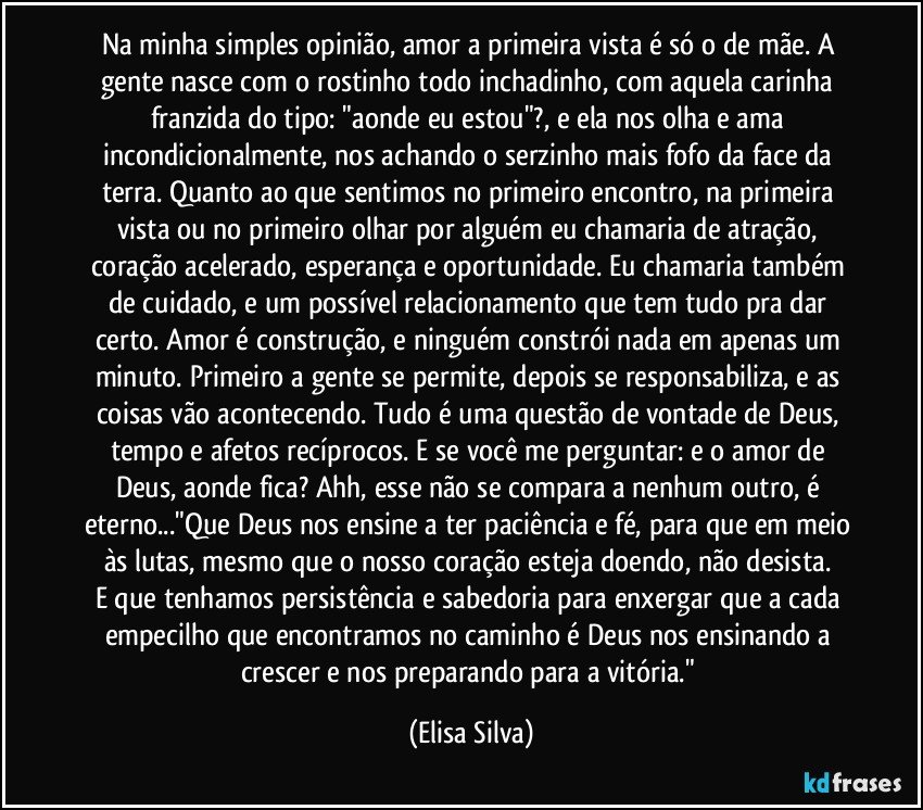 Na minha simples opinião, amor a primeira vista é só o de mãe. A gente nasce com o rostinho todo inchadinho, com aquela carinha franzida do tipo: "aonde eu estou"?, e ela nos olha e ama incondicionalmente, nos achando o serzinho mais fofo da face da terra. Quanto ao que sentimos no primeiro encontro, na primeira vista ou no primeiro olhar por alguém eu chamaria de atração, coração acelerado, esperança e oportunidade. Eu chamaria também de cuidado, e um possível relacionamento que tem tudo pra dar certo. Amor é construção, e ninguém constrói nada em apenas um minuto. Primeiro a gente se permite, depois se responsabiliza, e as coisas vão acontecendo. Tudo é uma questão de vontade de Deus, tempo e afetos recíprocos. E se você me perguntar: e o amor de Deus, aonde fica? Ahh, esse não se compara a nenhum outro, é eterno..."Que Deus nos ensine a ter paciência e fé, para que em meio às lutas, mesmo que o nosso coração esteja doendo, não desista. 
E que tenhamos persistência e sabedoria para enxergar que a cada empecilho que encontramos no caminho é Deus nos ensinando a crescer e nos preparando para a vitória." (Elisa Silva)