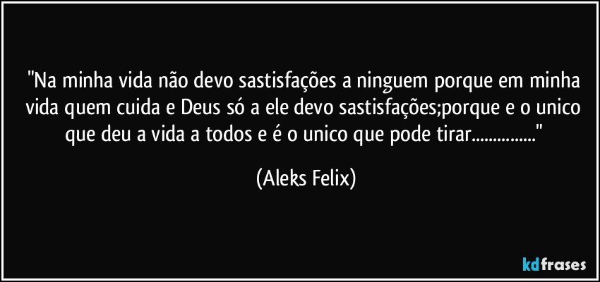 "Na minha vida não devo sastisfações a ninguem porque em minha vida  quem cuida e Deus só a ele devo sastisfações;porque e o unico que deu a vida a todos e é o unico que pode tirar..." (Aleks Felix)