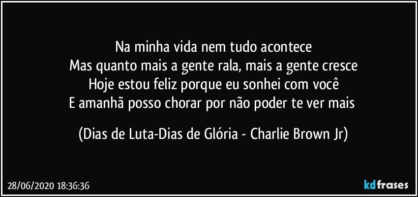 Na minha vida nem tudo acontece
Mas quanto mais a gente rala, mais a gente cresce
Hoje estou feliz porque eu sonhei com você
E amanhã posso chorar por não poder te ver mais (Dias de Luta-Dias de Glória - Charlie Brown Jr)