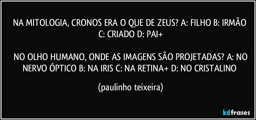 NA MITOLOGIA, CRONOS ERA O QUE DE ZEUS? A: FILHO  B: IRMÃO  C: CRIADO  D: PAI+

 NO OLHO HUMANO, ONDE AS IMAGENS SÃO PROJETADAS? A: NO NERVO ÓPTICO   B: NA IRIS  C: NA RETINA+  D: NO CRISTALINO (paulinho teixeira)