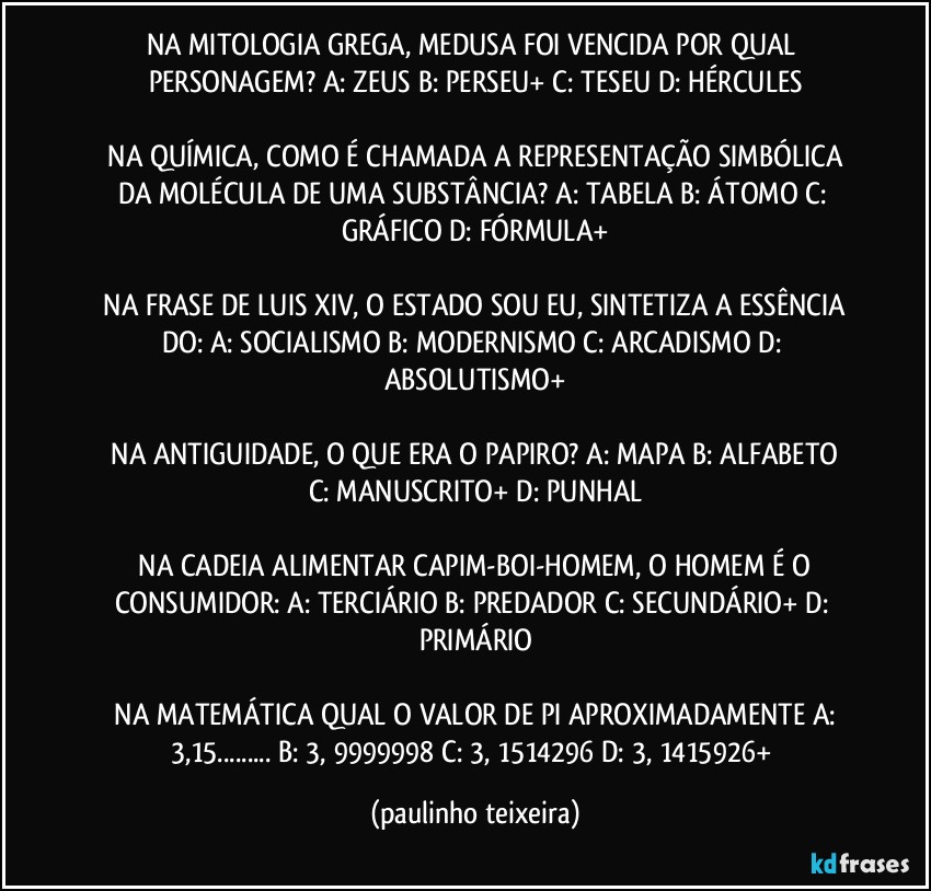 NA MITOLOGIA GREGA, MEDUSA FOI VENCIDA POR QUAL PERSONAGEM?  A: ZEUS  B: PERSEU+  C: TESEU  D: HÉRCULES

 NA QUÍMICA, COMO É CHAMADA A REPRESENTAÇÃO SIMBÓLICA DA MOLÉCULA DE UMA SUBSTÂNCIA?  A: TABELA  B: ÁTOMO  C: GRÁFICO  D: FÓRMULA+

 NA FRASE DE LUIS XIV, O ESTADO SOU EU, SINTETIZA A ESSÊNCIA DO:  A: SOCIALISMO  B: MODERNISMO  C: ARCADISMO  D: ABSOLUTISMO+

 NA ANTIGUIDADE, O QUE ERA O PAPIRO?  A: MAPA  B: ALFABETO  C: MANUSCRITO+  D: PUNHAL

 NA CADEIA ALIMENTAR CAPIM-BOI-HOMEM,  O HOMEM É O CONSUMIDOR:  A: TERCIÁRIO B: PREDADOR  C: SECUNDÁRIO+  D: PRIMÁRIO

 NA MATEMÁTICA QUAL O VALOR DE PI APROXIMADAMENTE A: 3,15...  B: 3, 9999998  C: 3, 1514296  D: 3, 1415926+ (paulinho teixeira)