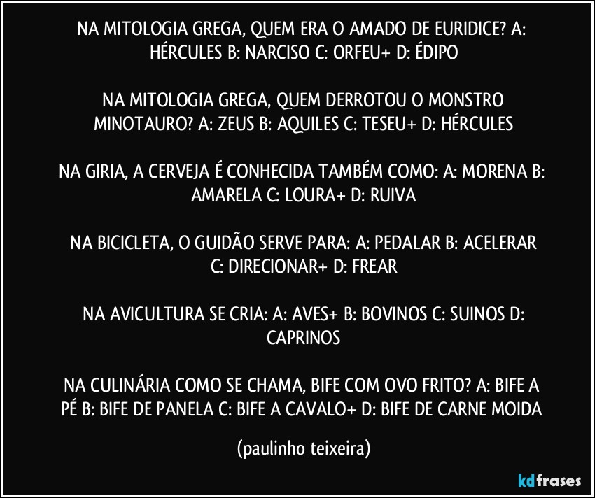 NA MITOLOGIA GREGA, QUEM ERA O AMADO DE EURIDICE?  A: HÉRCULES  B: NARCISO  C: ORFEU+  D: ÉDIPO

 NA MITOLOGIA GREGA, QUEM DERROTOU O MONSTRO MINOTAURO?  A: ZEUS  B: AQUILES  C: TESEU+  D: HÉRCULES

NA GIRIA, A CERVEJA É CONHECIDA TAMBÉM COMO:  A: MORENA  B: AMARELA  C: LOURA+  D: RUIVA

 NA BICICLETA, O GUIDÃO SERVE PARA:  A: PEDALAR  B: ACELERAR  C: DIRECIONAR+  D: FREAR

 NA AVICULTURA SE CRIA:  A: AVES+  B: BOVINOS  C: SUINOS  D: CAPRINOS

NA CULINÁRIA COMO SE CHAMA, BIFE COM OVO FRITO?  A: BIFE A PÉ  B: BIFE DE PANELA  C: BIFE A CAVALO+  D: BIFE DE CARNE MOIDA (paulinho teixeira)