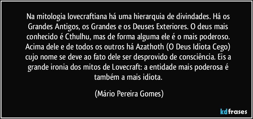 Na mitologia lovecraftiana há uma hierarquia de divindades. Há os Grandes Antigos, os Grandes e os Deuses Exteriores. O deus mais conhecido é Cthulhu, mas de forma alguma ele é o mais poderoso. Acima dele e de todos os outros há Azathoth (O Deus Idiota Cego) cujo nome se deve ao fato dele ser desprovido de consciência. Eis a grande ironia dos mitos de Lovecraft: a entidade mais poderosa é também a mais idiota. (Mário Pereira Gomes)