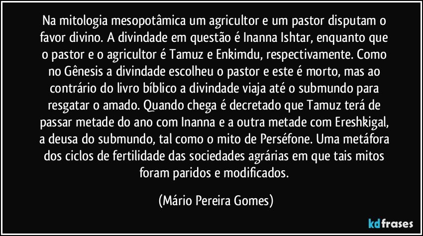 Na mitologia mesopotâmica um agricultor e um pastor disputam o favor divino. A divindade em questão é Inanna/Ishtar, enquanto que o pastor e o agricultor é Tamuz e Enkimdu, respectivamente. Como no Gênesis a divindade escolheu o pastor e este é morto, mas ao contrário do livro bíblico a divindade viaja até o submundo para resgatar o amado. Quando chega é decretado que Tamuz terá de passar metade do ano com Inanna e a outra metade com Ereshkigal, a deusa do submundo, tal como o mito de Perséfone. Uma metáfora dos ciclos de fertilidade das sociedades agrárias em que tais mitos foram paridos e modificados. (Mário Pereira Gomes)