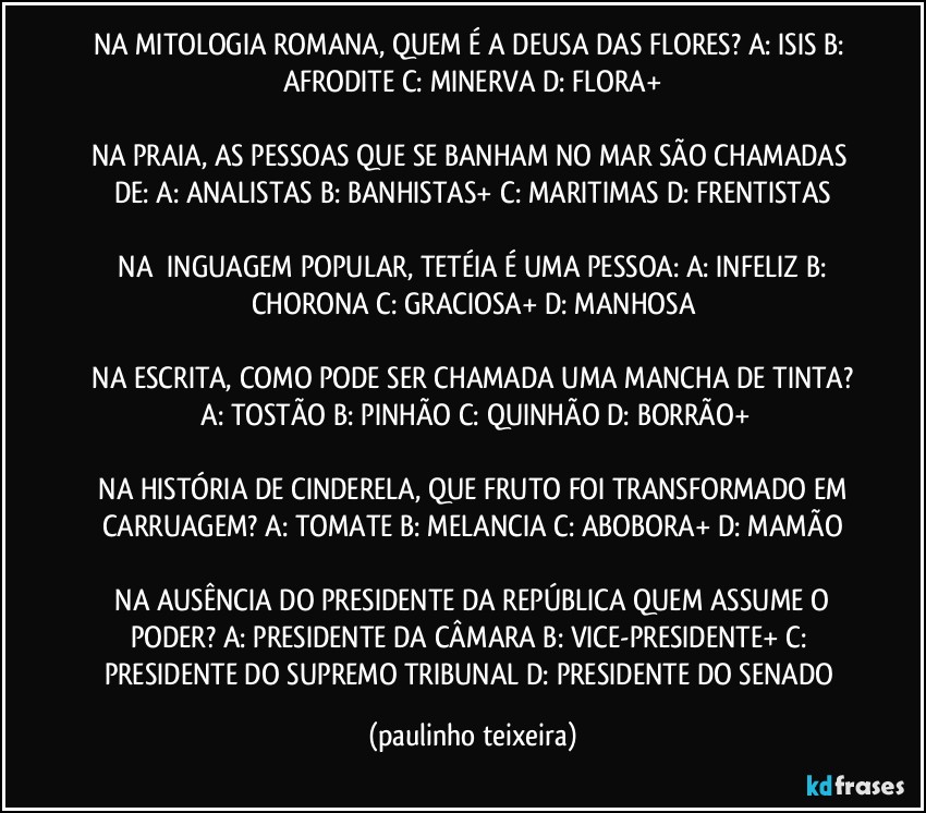 NA MITOLOGIA ROMANA, QUEM É A DEUSA DAS FLORES?  A: ISIS  B: AFRODITE  C: MINERVA  D: FLORA+

NA PRAIA, AS PESSOAS QUE SE BANHAM NO MAR SÃO CHAMADAS DE:  A: ANALISTAS  B: BANHISTAS+  C: MARITIMAS  D: FRENTISTAS

 NA ĹINGUAGEM POPULAR, TETÉIA É UMA PESSOA:  A: INFELIZ  B: CHORONA  C: GRACIOSA+  D: MANHOSA

 NA ESCRITA, COMO PODE SER CHAMADA UMA MANCHA DE TINTA?   A: TOSTÃO  B: PINHÃO  C: QUINHÃO  D: BORRÃO+

 NA HISTÓRIA DE  CINDERELA, QUE FRUTO FOI TRANSFORMADO EM CARRUAGEM?  A: TOMATE  B: MELANCIA  C: ABOBORA+  D: MAMÃO

 NA AUSÊNCIA DO PRESIDENTE DA REPÚBLICA QUEM ASSUME O PODER?  A: PRESIDENTE DA CÂMARA  B: VICE-PRESIDENTE+  C: PRESIDENTE DO SUPREMO TRIBUNAL  D: PRESIDENTE DO SENADO (paulinho teixeira)