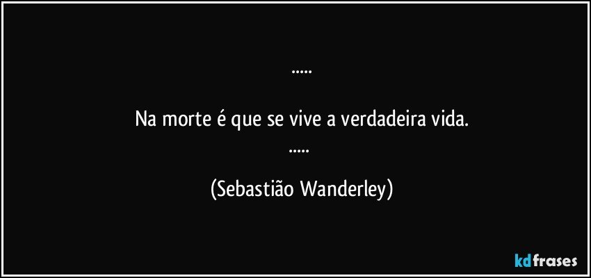 ...

Na morte é que se vive a verdadeira vida.
... (Sebastião Wanderley)
