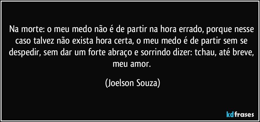 Na morte: o meu medo não é de partir na hora errado, porque nesse caso talvez não exista hora certa, o meu medo é de partir sem se despedir, sem dar um forte abraço e sorrindo dizer: tchau, até breve, meu amor. (Joelson Souza)