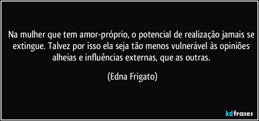 Na mulher que tem amor-próprio, o potencial de realização jamais se extingue. Talvez por isso ela seja tão menos vulnerável às opiniões alheias e influências externas, que as outras. (Edna Frigato)