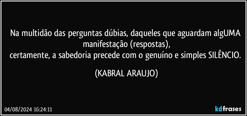 Na multidão das perguntas dúbias, daqueles que aguardam algUMA manifestação (respostas),
certamente, a sabedoria precede com o genuíno e simples SILÊNCIO. (KABRAL ARAUJO)