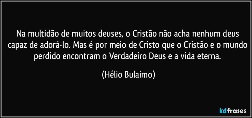 Na multidão de muitos deuses, o Cristão não acha nenhum deus capaz de adorá-lo. Mas é por meio de Cristo que o Cristão e o mundo perdido encontram o Verdadeiro Deus e a vida eterna. (Hélio Bulaimo)