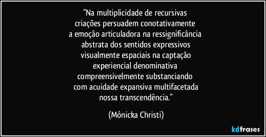 "Na multiplicidade de recursivas
criações persuadem conotativamente
a emoção articuladora na ressignificância
abstrata dos sentidos expressivos
visualmente espaciais na captação
experiencial denominativa
compreensivelmente substanciando
com acuidade expansiva multifacetada
nossa transcendência." (Mônicka Christi)