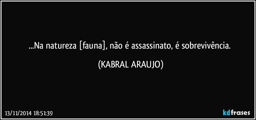 ...Na natureza [fauna], não é assassinato, é sobrevivência. (KABRAL ARAUJO)