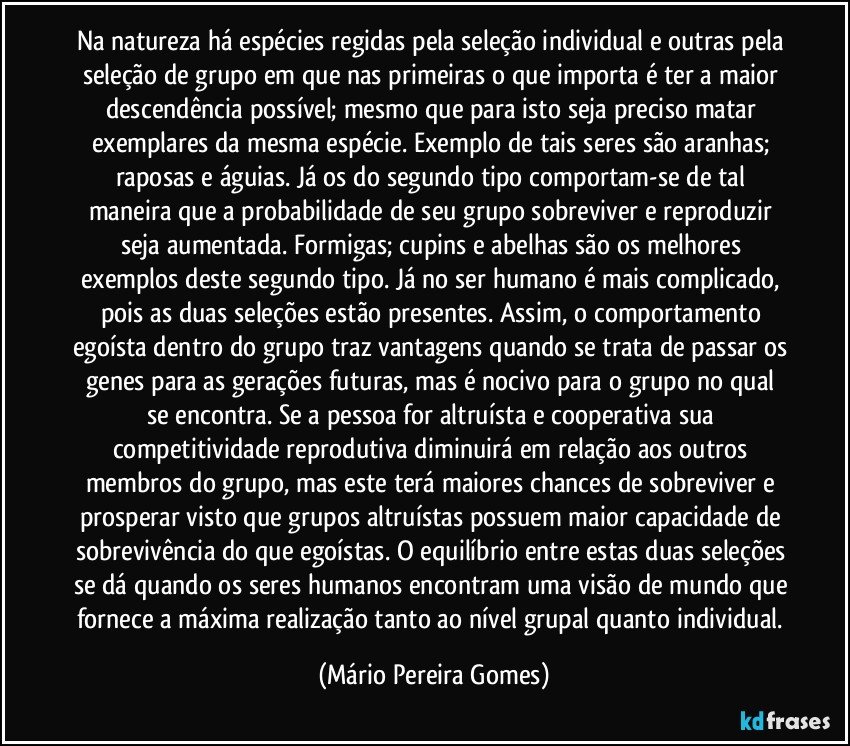 Na natureza há espécies regidas pela seleção individual e outras pela seleção de grupo em que nas primeiras o que importa é ter a maior descendência possível; mesmo que para isto seja preciso matar exemplares da mesma espécie. Exemplo de tais seres são aranhas; raposas e águias. Já os do segundo tipo comportam-se de tal maneira que a probabilidade de seu grupo sobreviver e reproduzir seja aumentada. Formigas; cupins e abelhas são os melhores exemplos deste segundo tipo. Já no ser humano é mais complicado, pois as duas seleções estão presentes. Assim, o comportamento egoísta dentro do grupo traz vantagens quando se trata de passar os genes para as gerações futuras, mas é nocivo para o grupo no qual se encontra. Se a pessoa for altruísta e cooperativa sua competitividade reprodutiva diminuirá em relação aos outros membros do grupo, mas este terá maiores chances de sobreviver e prosperar visto que grupos altruístas possuem maior capacidade de sobrevivência do que egoístas. O equilíbrio entre estas duas seleções se dá quando os seres humanos encontram uma visão de mundo que fornece a máxima realização tanto ao nível grupal quanto individual. (Mário Pereira Gomes)