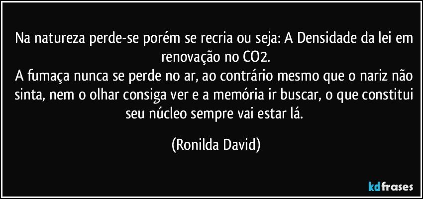 Na natureza perde-se porém se recria ou seja: A Densidade da lei em renovação no CO2.
A fumaça nunca se perde no ar, ao contrário mesmo que o nariz não sinta, nem o olhar consiga ver e a memória ir buscar, o que constitui seu núcleo sempre vai estar lá. (Ronilda David)