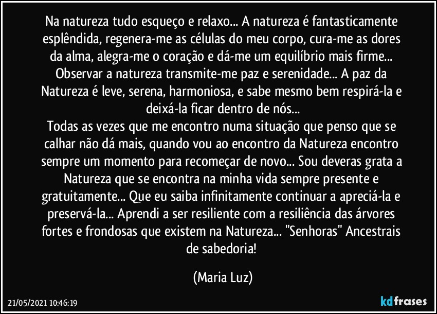 Na natureza tudo esqueço e relaxo... A natureza é fantasticamente esplêndida, regenera-me as células do meu corpo, cura-me as dores da alma, alegra-me o coração e dá-me um equilíbrio mais firme... Observar a natureza transmite-me paz e serenidade... A paz da Natureza é leve, serena, harmoniosa, e sabe mesmo bem respirá-la e deixá-la ficar dentro de nós...
Todas as vezes que me encontro numa situação que penso que se calhar não dá mais, quando vou ao encontro da Natureza encontro sempre um momento para recomeçar de novo... Sou deveras grata a Natureza que se encontra na minha vida sempre presente e gratuitamente... Que eu saiba infinitamente continuar a apreciá-la e preservá-la... Aprendi a ser resiliente com a resiliência das árvores fortes e frondosas que existem na Natureza... "Senhoras" Ancestrais de sabedoria! (Maria Luz)