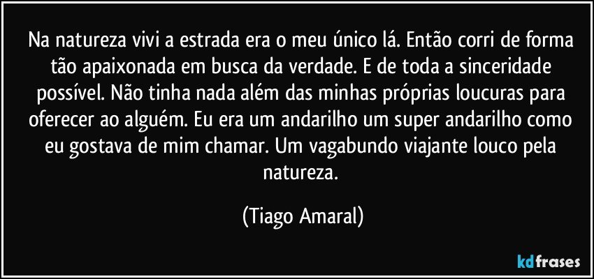 Na natureza vivi a estrada era o meu único lá. Então corri de forma tão apaixonada em busca da verdade. E de toda a sinceridade possível. Não tinha nada além das minhas próprias loucuras para oferecer ao alguém. Eu era um andarilho um super andarilho como eu gostava de mim chamar. Um vagabundo viajante louco pela natureza. (Tiago Amaral)