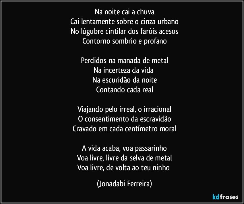 Na noite cai a chuva
Cai lentamente sobre o cinza urbano
No lúgubre cintilar dos faróis acesos
Contorno sombrio e profano

Perdidos na manada de metal
Na incerteza da vida 
Na escuridão da noite
Contando cada real

Viajando pelo irreal, o irracional
O consentimento da escravidão
Cravado em cada centímetro moral

A vida acaba, voa passarinho
Voa livre, livre da selva de metal
Voa livre, de volta ao teu ninho (Jonadabi Ferreira)