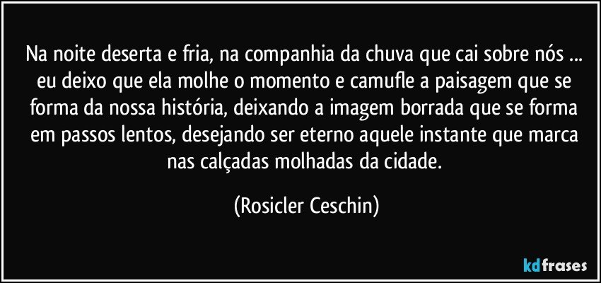 Na noite deserta e fria, na companhia da chuva que cai sobre nós ... eu deixo que ela  molhe o  momento  e camufle a paisagem que se forma da nossa história, deixando a imagem  borrada  que se forma  em passos lentos, desejando ser eterno aquele instante que marca nas calçadas molhadas da cidade. (Rosicler Ceschin)