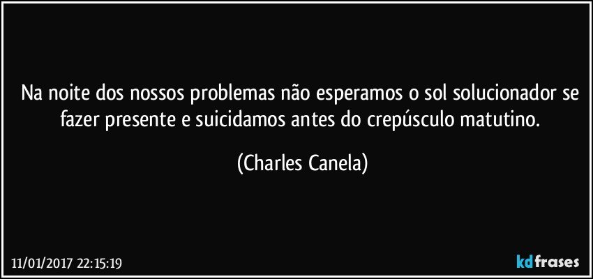 Na noite dos nossos problemas não esperamos o sol solucionador se fazer presente e suicidamos antes do crepúsculo matutino. (Charles Canela)