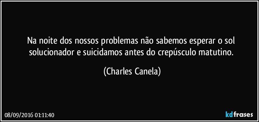 Na noite dos nossos problemas não sabemos esperar o sol solucionador e suicidamos antes do crepúsculo matutino. (Charles Canela)