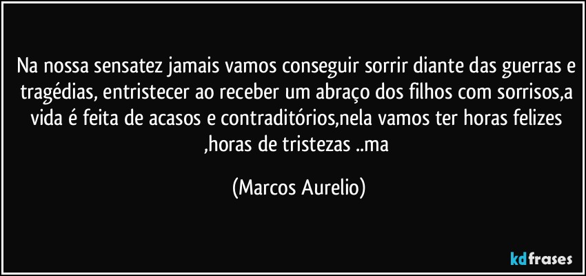 Na nossa sensatez jamais vamos conseguir sorrir diante das guerras e tragédias, entristecer ao receber um abraço dos filhos  com sorrisos,a vida é feita de acasos e contraditórios,nela vamos ter horas felizes ,horas de tristezas ..ma (Marcos Aurelio)