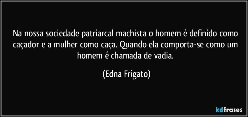 Na nossa sociedade patriarcal machista o homem é definido como caçador e a mulher como caça. Quando ela comporta-se como um homem é chamada de vadia. (Edna Frigato)