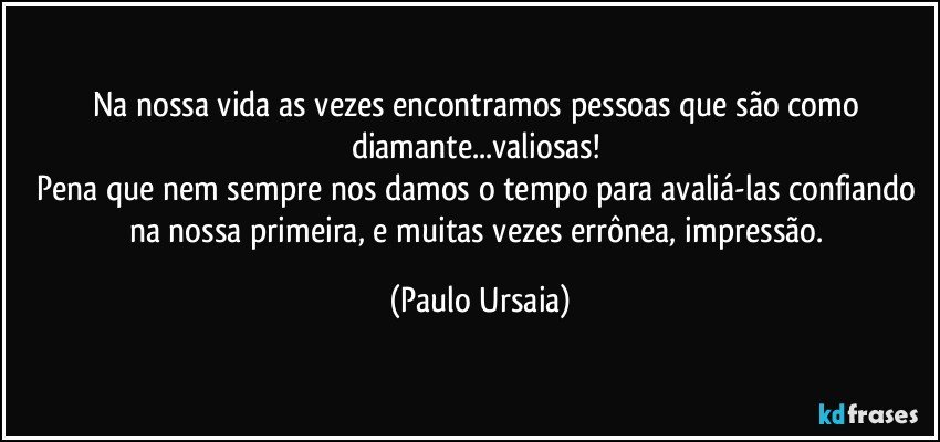 Na nossa vida as vezes encontramos pessoas que são como diamante...valiosas! 
Pena que nem sempre nos damos o tempo para avaliá-las confiando na nossa primeira, e muitas vezes errônea, impressão. (Paulo Ursaia)