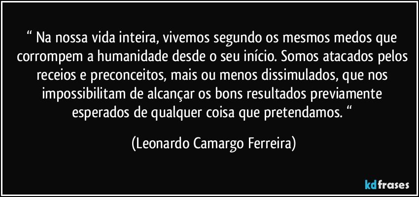 “ Na nossa vida inteira, vivemos segundo os mesmos medos que corrompem a humanidade desde o seu início. Somos atacados pelos receios e preconceitos, mais ou menos dissimulados, que nos impossibilitam de alcançar os bons resultados previamente esperados de qualquer coisa que pretendamos. “ (Leonardo Camargo Ferreira)